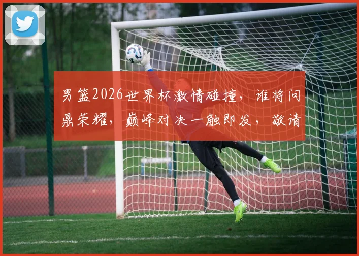 男篮2026世界杯激情碰撞，谁将问鼎荣耀，巅峰对决一触即发，敬请期待