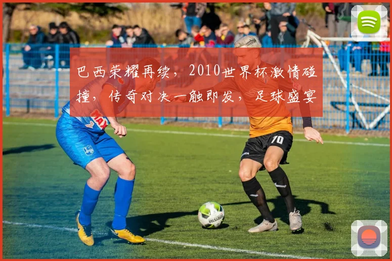巴西荣耀再续，2010世界杯激情碰撞，传奇对决一触即发，足球盛宴不容错过
