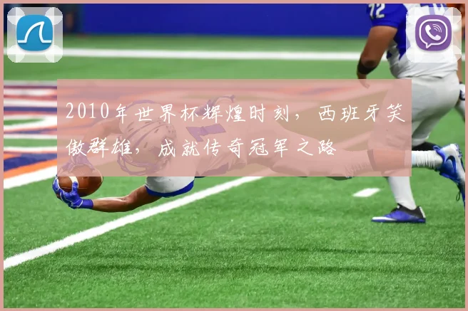 2010年世界杯辉煌时刻，西班牙笑傲群雄，成就传奇冠军之路
