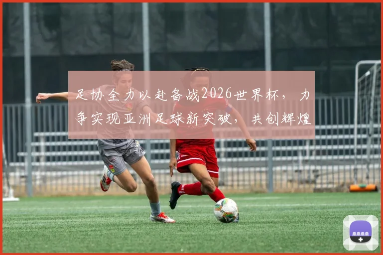 足协全力以赴备战2026世界杯，力争实现亚洲足球新突破，共创辉煌