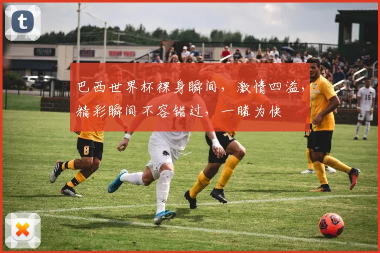 巴西世界杯裸身瞬间，激情四溢，精彩瞬间不容错过，一睹为快