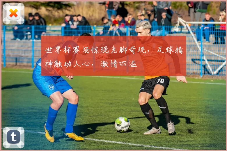 世界杯赛场惊现光脚奇观，足球精神触动人心，激情四溢