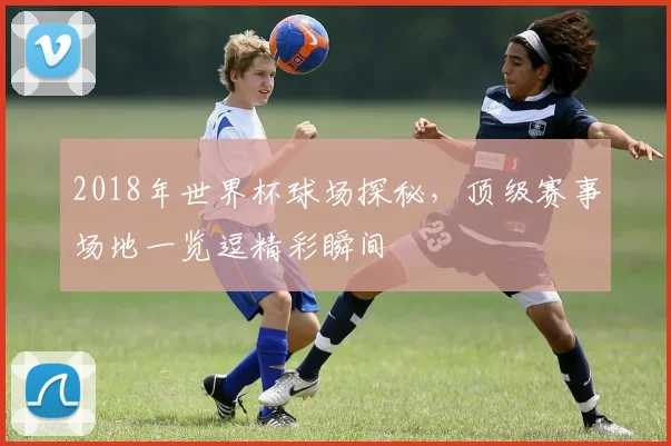2018年世界杯球场探秘，顶级赛事场地一览逗精彩瞬间