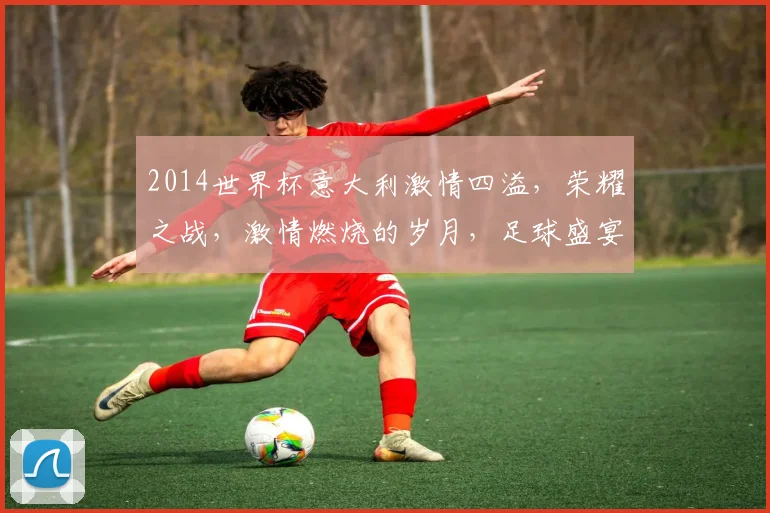 2014世界杯意大利激情四溢，荣耀之战，激情燃烧的岁月，足球盛宴再现